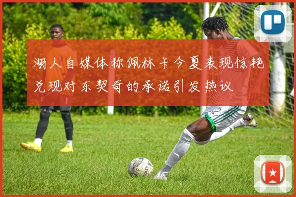 湖人自媒体称佩林卡今夏表现惊艳兑现对东契奇的承诺引发热议
