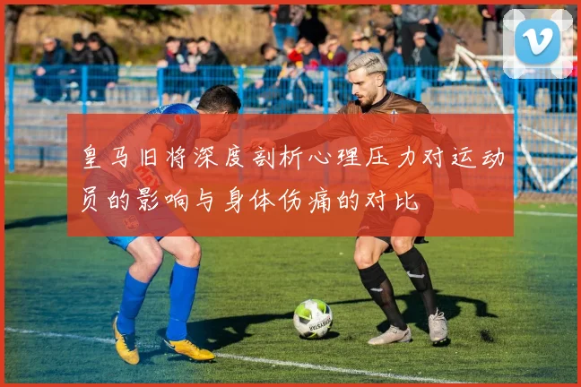 皇马旧将深度剖析心理压力对运动员的影响与身体伤痛的对比