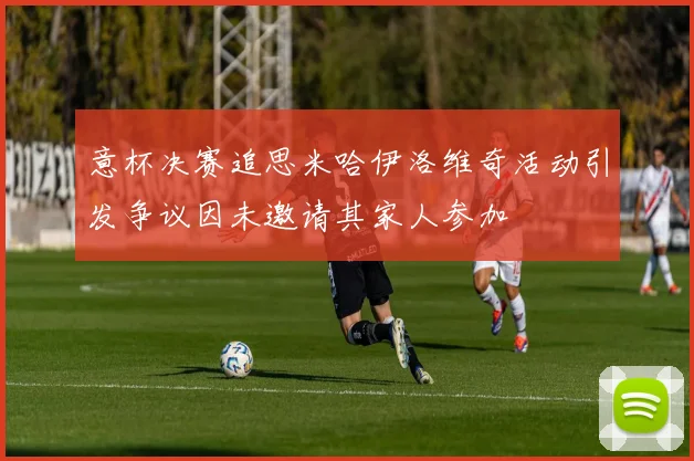 意杯决赛追思米哈伊洛维奇活动引发争议因未邀请其家人参加