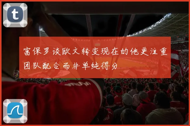 富保罗谈欧文转变现在的他更注重团队配合而非单纯得分