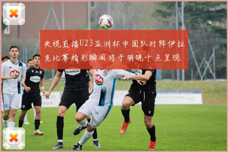 央视直播U23亚洲杯中国队对阵伊拉克比赛精彩瞬间将于明晚十点呈现