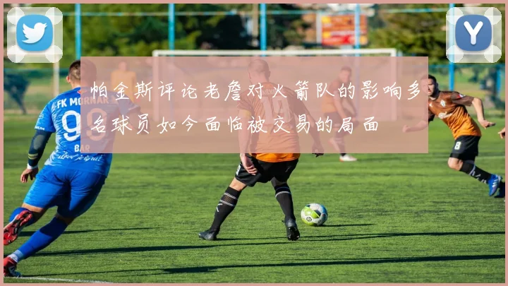 帕金斯评论老詹对火箭队的影响多名球员如今面临被交易的局面