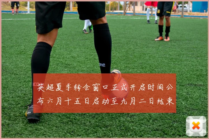 英超夏季转会窗口正式开启时间公布六月十五日启动至九月二日结束