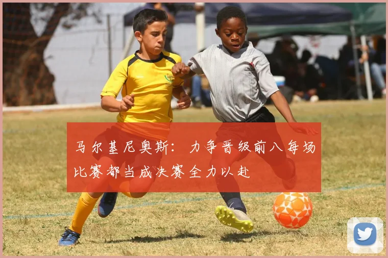 马尔基尼奥斯：力争晋级前八每场比赛都当成决赛全力以赴