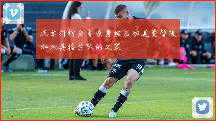 沃尔科特分享亲身经历劝道曼暂缓加入英格兰队的决策