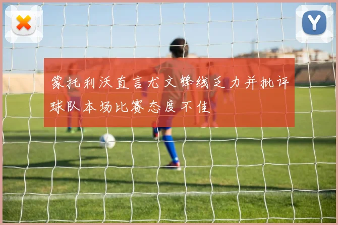蒙托利沃直言尤文锋线乏力并批评球队本场比赛态度不佳