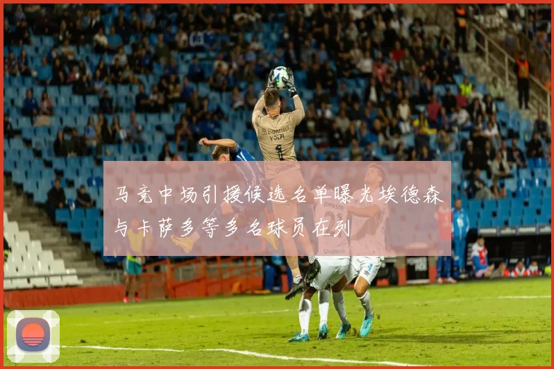 马竞中场引援候选名单曝光埃德森与卡萨多等多名球员在列