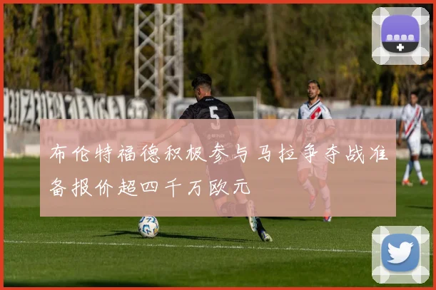 布伦特福德积极参与马拉争夺战准备报价超四千万欧元