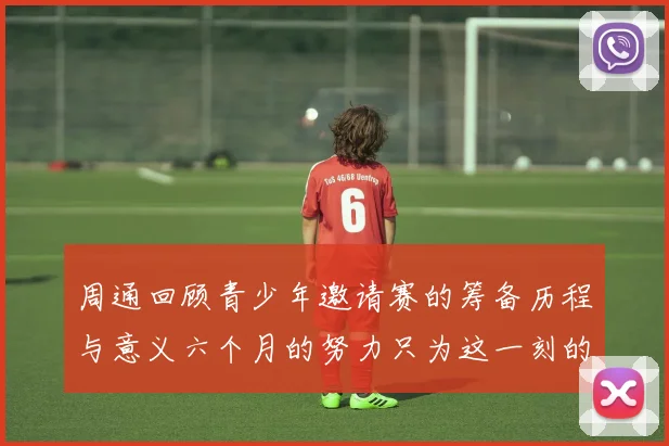 周通回顾青少年邀请赛的筹备历程与意义六个月的努力只为这一刻的精彩