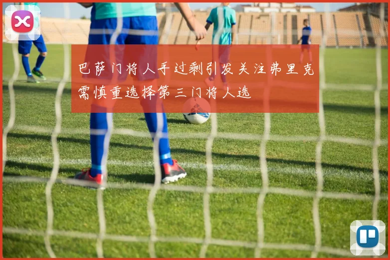 巴萨门将人手过剩引发关注弗里克需慎重选择第三门将人选