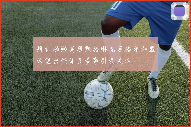 拜仁功勋高层凯瑟琳克吕格尔加盟汉堡出任体育董事引发关注