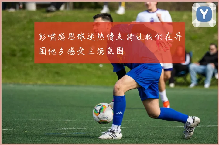 彭啸感恩球迷热情支持让我们在异国他乡感受主场氛围