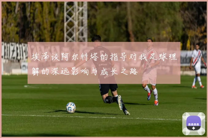 埃泽谈阿尔特塔的指导对我足球理解的深远影响与成长之路