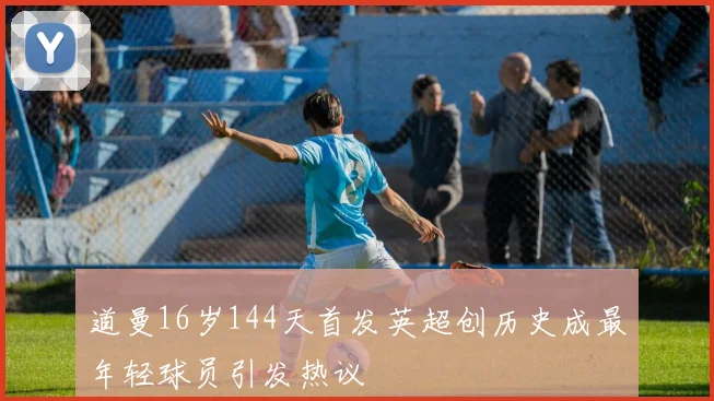 道曼16岁144天首发英超创历史成最年轻球员引发热议