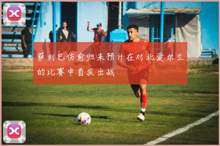 萨利巴伤愈归来预计在对北爱尔兰的比赛中首发出战