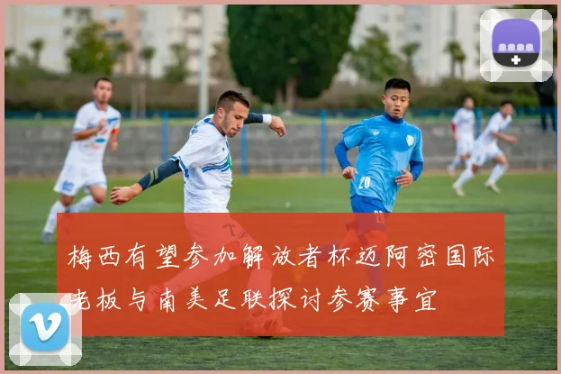 梅西有望参加解放者杯迈阿密国际老板与南美足联探讨参赛事宜