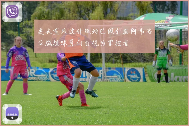 更衣室风波升级姆巴佩引发阿韦洛亚尴尬球员们自视为掌控者