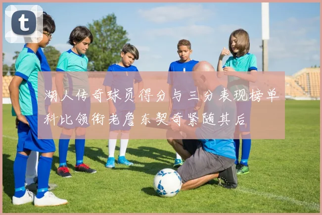 湖人传奇球员得分与三分表现榜单科比领衔老詹东契奇紧随其后