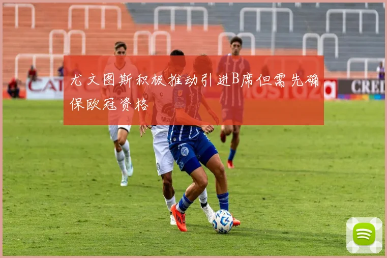 尤文图斯积极推动引进B席但需先确保欧冠资格