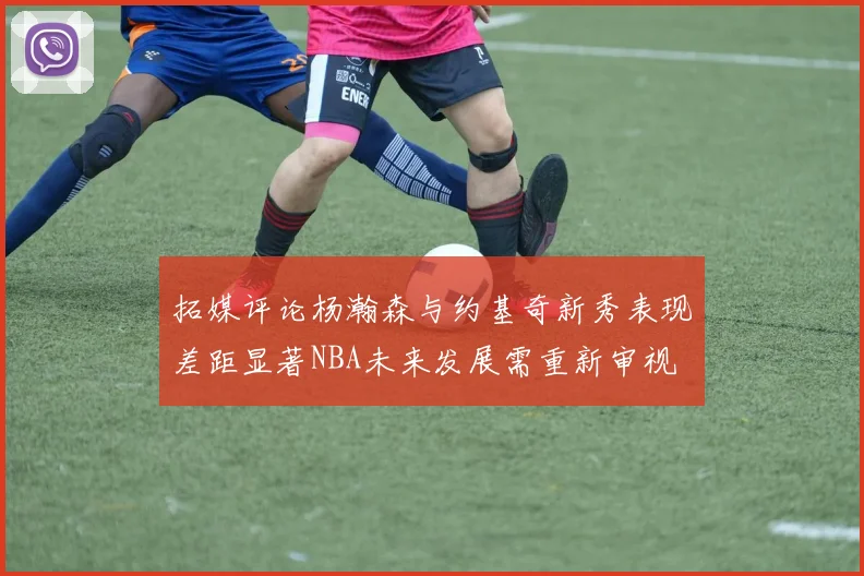拓媒评论杨瀚森与约基奇新秀表现差距显著NBA未来发展需重新审视
