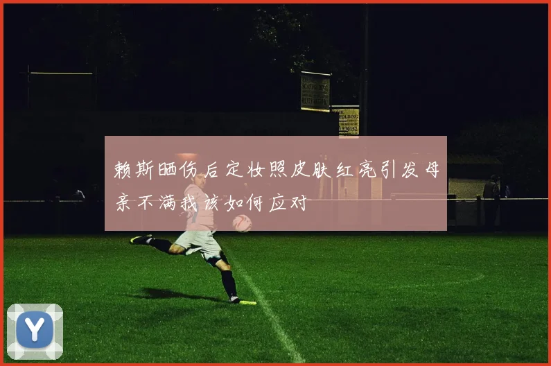 赖斯晒伤后定妆照皮肤红亮引发母亲不满我该如何应对