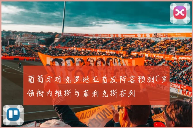 葡萄牙对克罗地亚首发阵容预测C罗领衔内维斯与菲利克斯在列