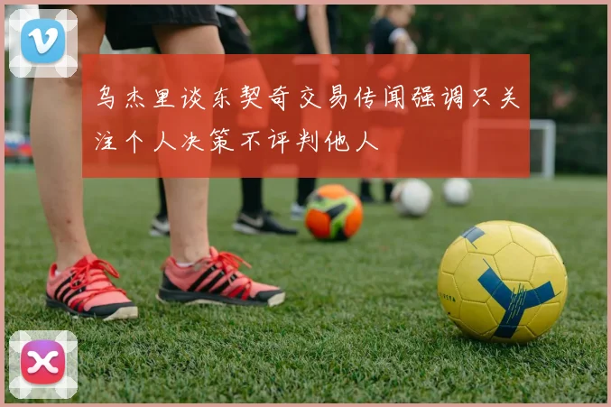 乌杰里谈东契奇交易传闻强调只关注个人决策不评判他人