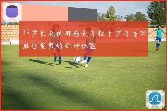 39岁长友佑都感受年轻十岁与吉田麻也重聚的奇妙体验