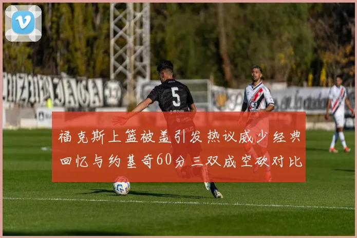 福克斯上篮被盖引发热议威少经典回忆与约基奇60分三双成空砍对比