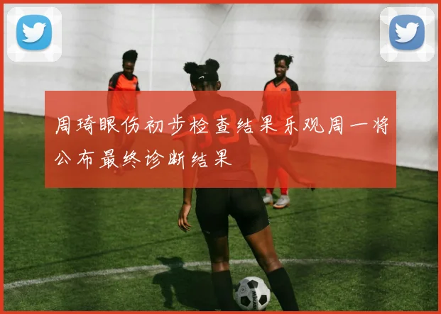 周琦眼伤初步检查结果乐观周一将公布最终诊断结果