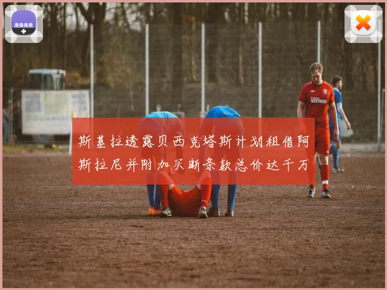 斯基拉透露贝西克塔斯计划租借阿斯拉尼并附加买断条款总价达千万级别