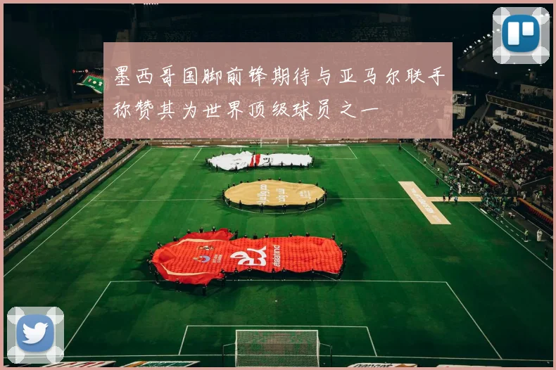墨西哥国脚前锋期待与亚马尔联手称赞其为世界顶级球员之一