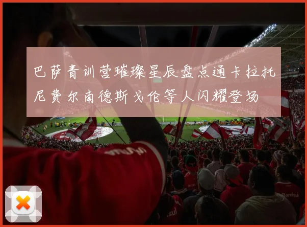 巴萨青训营璀璨星辰盘点通卡拉托尼费尔南德斯戈伦等人闪耀登场