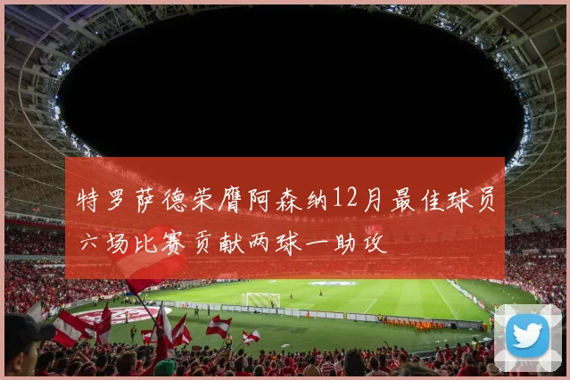 特罗萨德荣膺阿森纳12月最佳球员六场比赛贡献两球一助攻