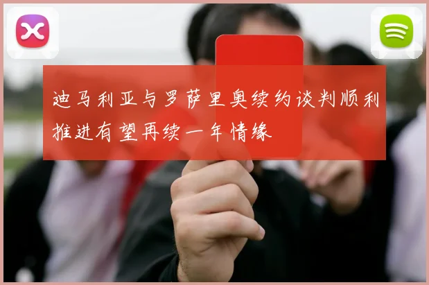 迪马利亚与罗萨里奥续约谈判顺利推进有望再续一年情缘
