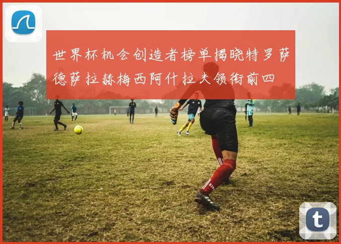 世界杯机会创造者榜单揭晓特罗萨德萨拉赫梅西阿什拉夫领衔前四