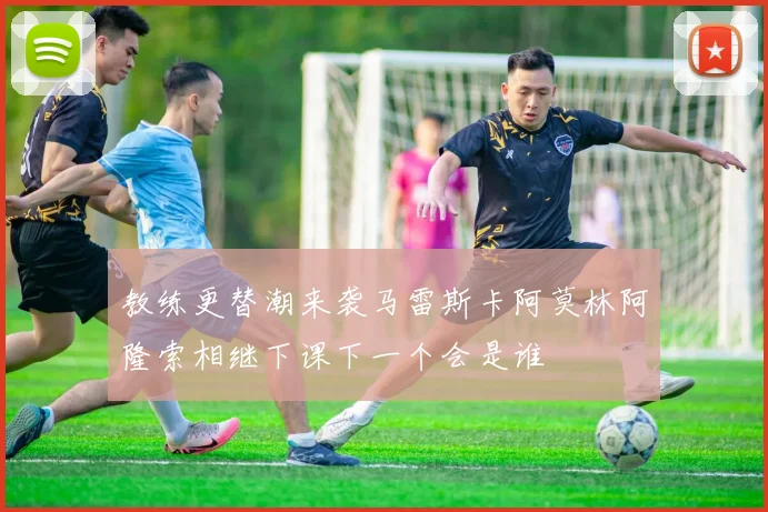 教练更替潮来袭马雷斯卡阿莫林阿隆索相继下课下一个会是谁