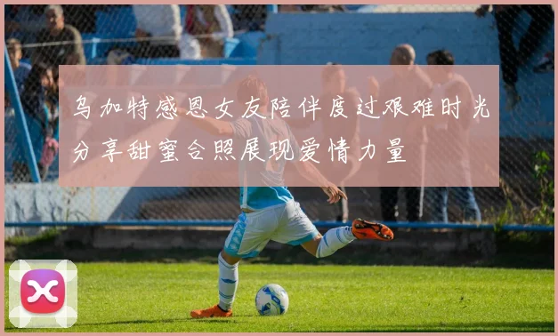 乌加特感恩女友陪伴度过艰难时光分享甜蜜合照展现爱情力量