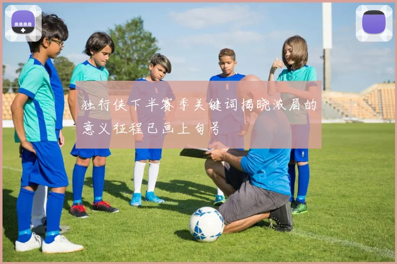 独行侠下半赛季关键词揭晓浓眉的意义征程已画上句号